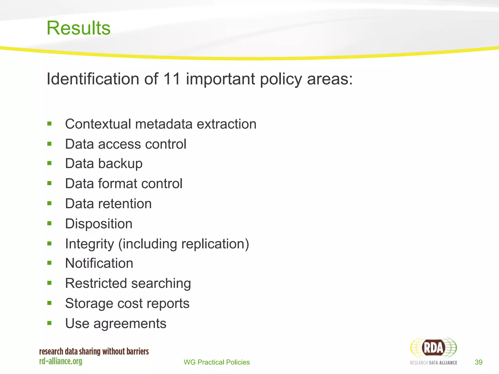 Identification of 11 important policy areas: 
§ Contextual metadata extraction 
§ Data access control 
§ Data backup 
§ Data format control 
§ Data retention 
§ Disposition 
§ Integrity (including replication) 
§ Notification 
§ Restricted searching 
§ Storage cost reports 
§ Use agreements 
WG Practical Policies 39 
Results 
 
