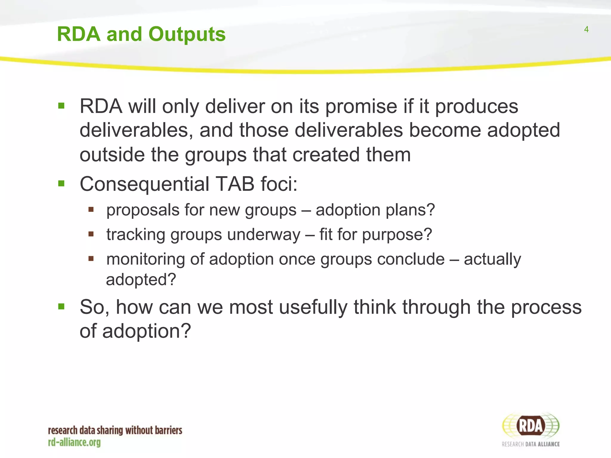 4 
RDA and Outputs 
§ RDA will only deliver on its promise if it produces 
deliverables, and those deliverables become adopted 
outside the groups that created them 
§ Consequential TAB foci: 
§ proposals for new groups – adoption plans? 
§ tracking groups underway – fit for purpose? 
§ monitoring of adoption once groups conclude – actually 
adopted? 
§ So, how can we most usefully think through the process 
of adoption? 
 