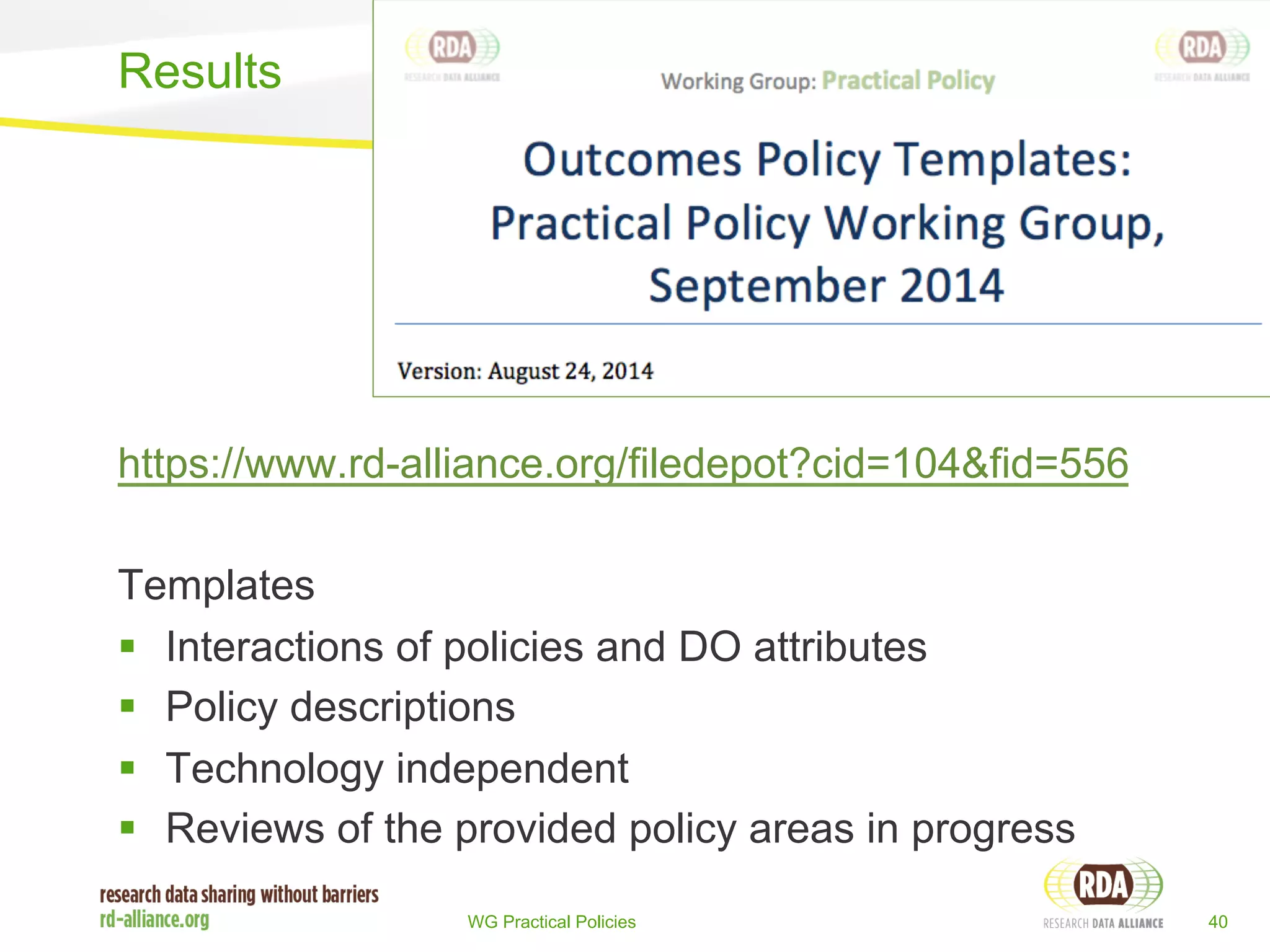 https://www.rd-alliance.org/filedepot?cid=104&fid=556 
Templates 
§ Interactions of policies and DO attributes 
§ Policy descriptions 
§ Technology independent 
§ Reviews of the provided policy areas in progress 
WG Practical Policies 40 
Results 
 