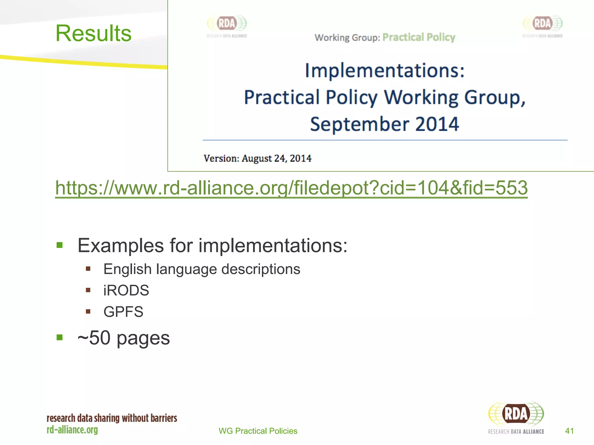 Results 
https://www.rd-alliance.org/filedepot?cid=104&fid=553 
§ Examples for implementations: 
§ English language descriptions 
§ iRODS 
§ GPFS 
WG Practical Policies 41 
§ ~50 pages 
 