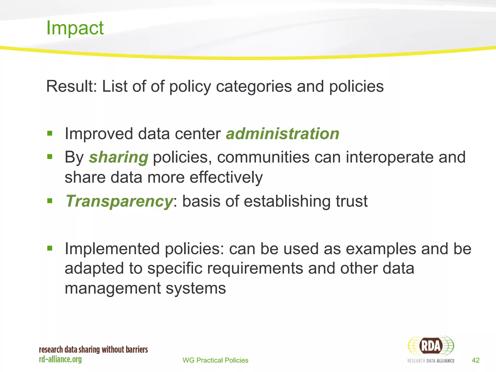 Result: List of of policy categories and policies 
§ Improved data center administration 
§ By sharing policies, communities can interoperate and 
share data more effectively 
§ Transparency: basis of establishing trust 
§ Implemented policies: can be used as examples and be 
adapted to specific requirements and other data 
management systems 
WG Practical Policies 42 
Impact 
 