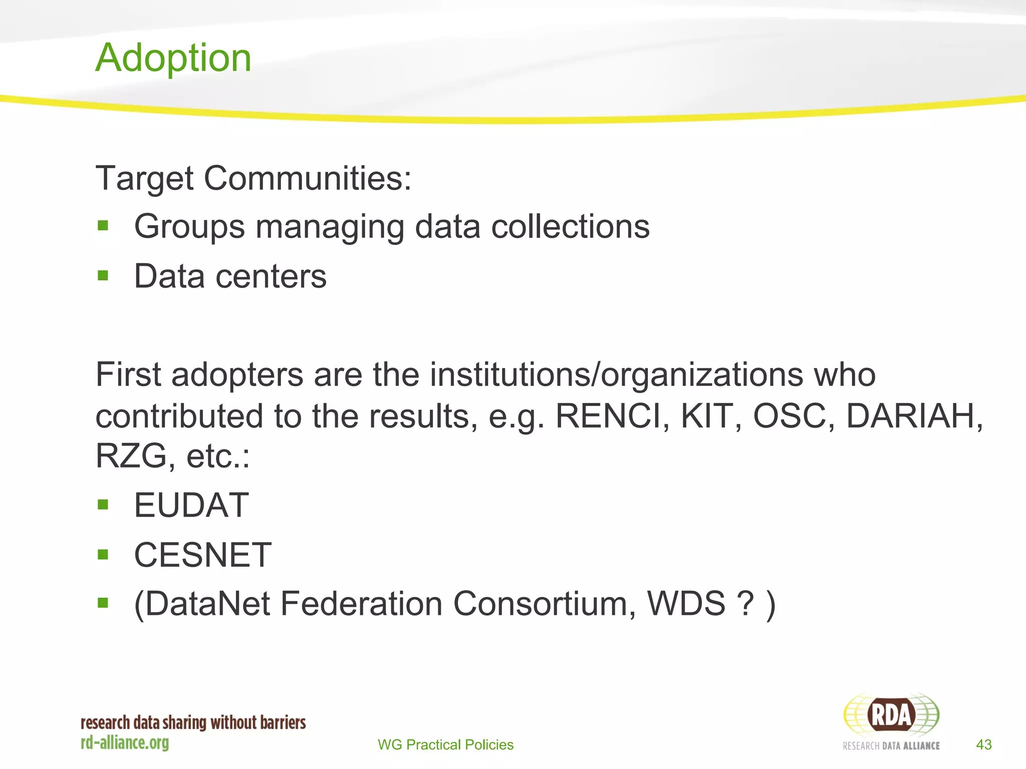 Target Communities: 
§ Groups managing data collections 
§ Data centers 
First adopters are the institutions/organizations who 
contributed to the results, e.g. RENCI, KIT, OSC, DARIAH, 
RZG, etc.: 
§ EUDAT 
§ CESNET 
§ (DataNet Federation Consortium, WDS ? ) 
WG Practical Policies 43 
Adoption 
 