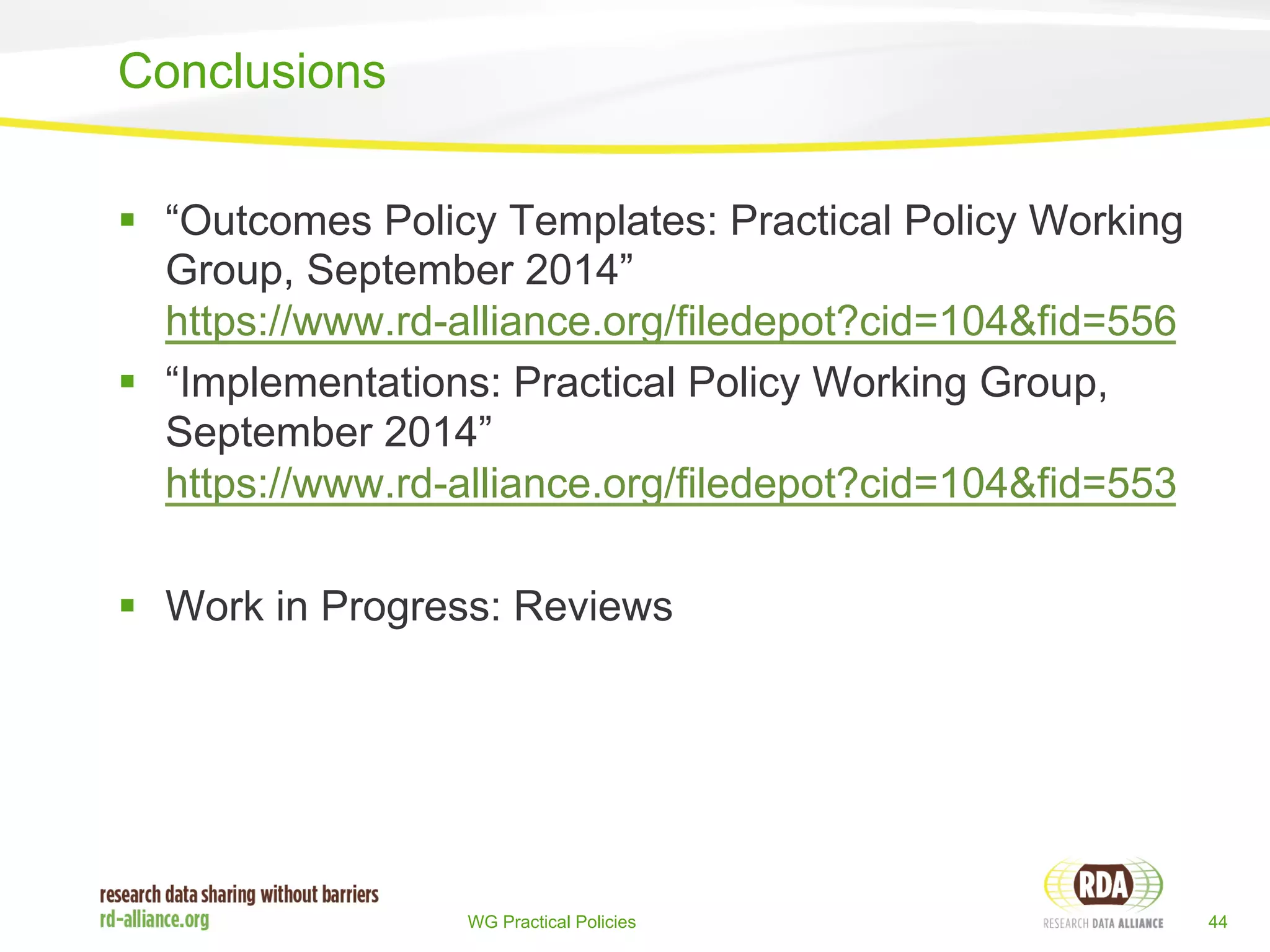 § “Outcomes Policy Templates: Practical Policy Working 
Group, September 2014” 
https://www.rd-alliance.org/filedepot?cid=104&fid=556 
§ “Implementations: Practical Policy Working Group, 
September 2014” 
https://www.rd-alliance.org/filedepot?cid=104&fid=553 
§ Work in Progress: Reviews 
WG Practical Policies 44 
Conclusions 
 