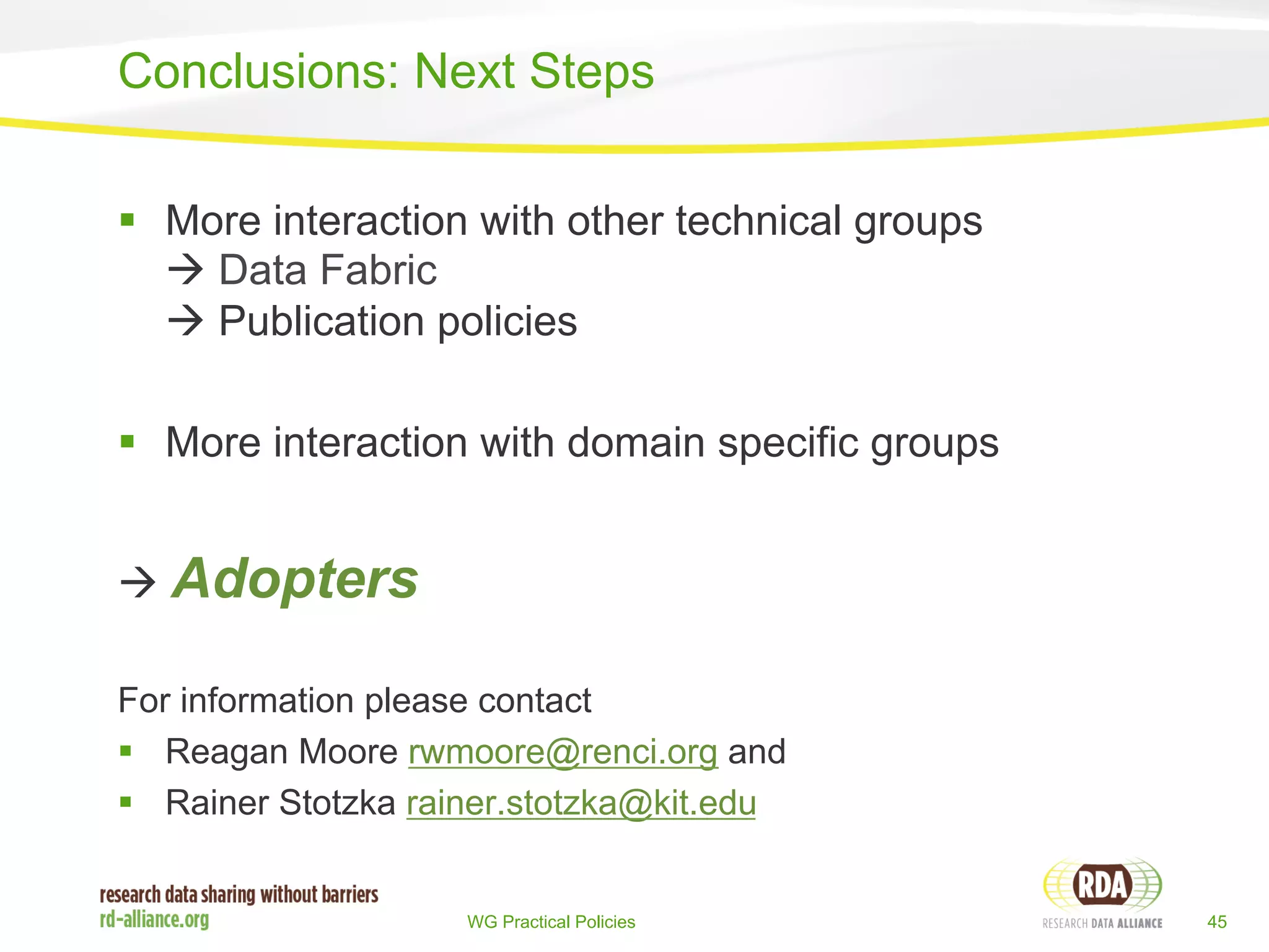 Conclusions: Next Steps 
§ More interaction with other technical groups 
à Data Fabric 
à Publication policies 
§ More interaction with domain specific groups 
WG Practical Policies 45 
à Adopters 
For information please contact 
§ Reagan Moore rwmoore@renci.org and 
§ Rainer Stotzka rainer.stotzka@kit.edu 
 