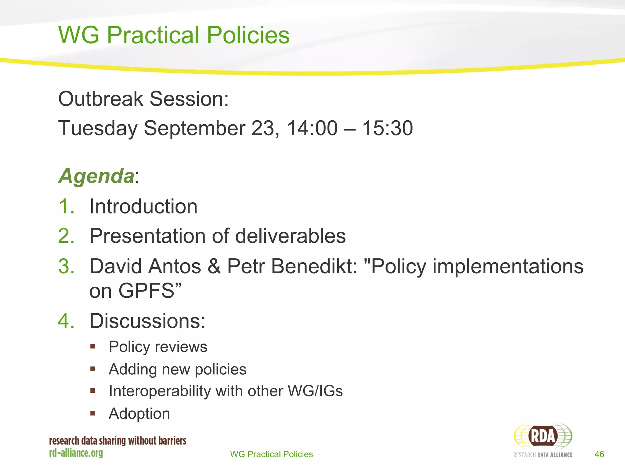 WG Practical Policies 
Outbreak Session: 
Tuesday September 23, 14:00 – 15:30 
Agenda: 
1. Introduction 
2. Presentation of deliverables 
3. David Antos & Petr Benedikt: "Policy implementations 
WG Practical Policies 46 
on GPFS” 
4. Discussions: 
§ Policy reviews 
§ Adding new policies 
§ Interoperability with other WG/IGs 
§ Adoption 
 