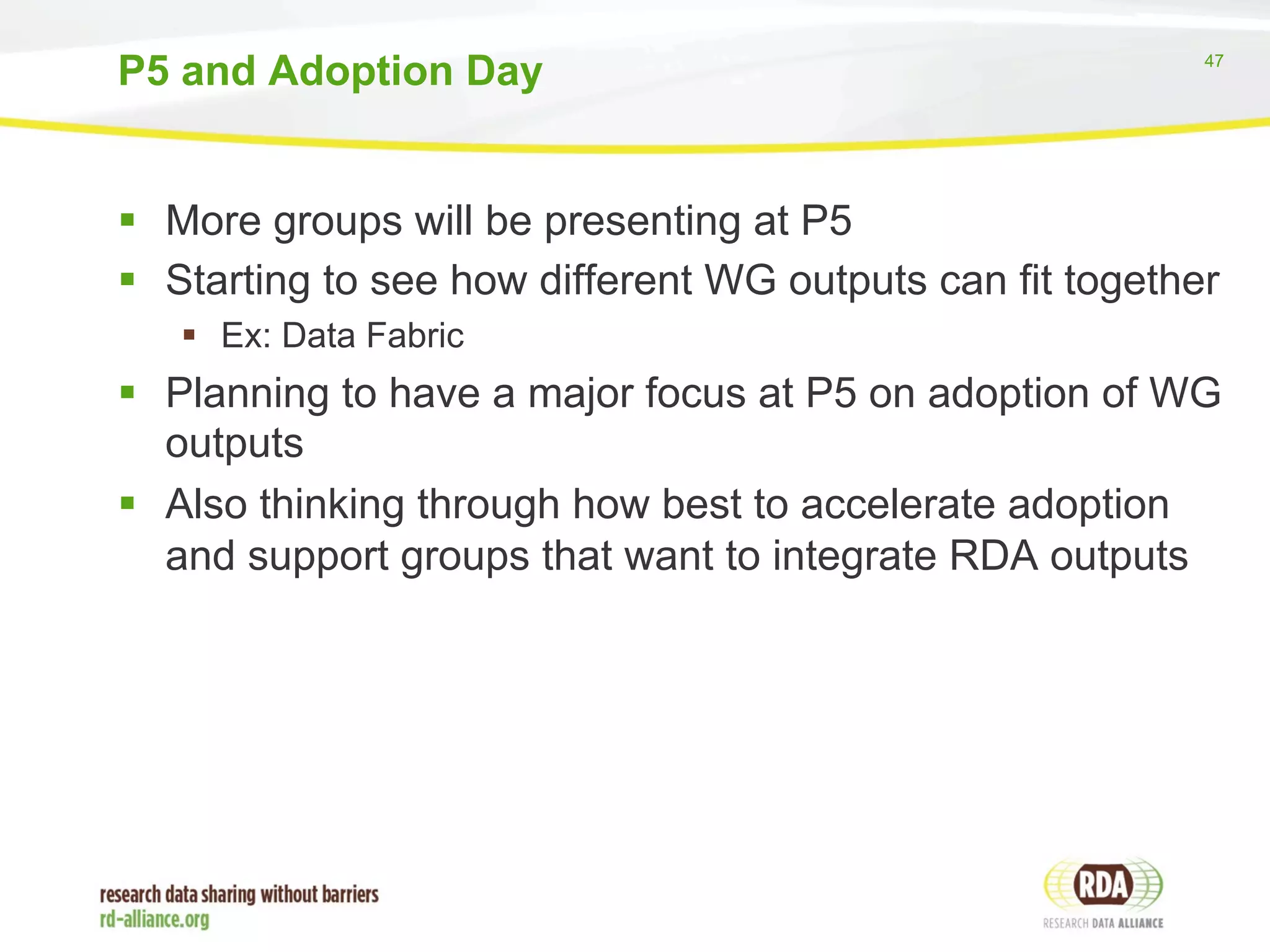 47 
P5 and Adoption Day 
§ More groups will be presenting at P5 
§ Starting to see how different WG outputs can fit together 
§ Ex: Data Fabric 
§ Planning to have a major focus at P5 on adoption of WG 
outputs 
§ Also thinking through how best to accelerate adoption 
and support groups that want to integrate RDA outputs 
 