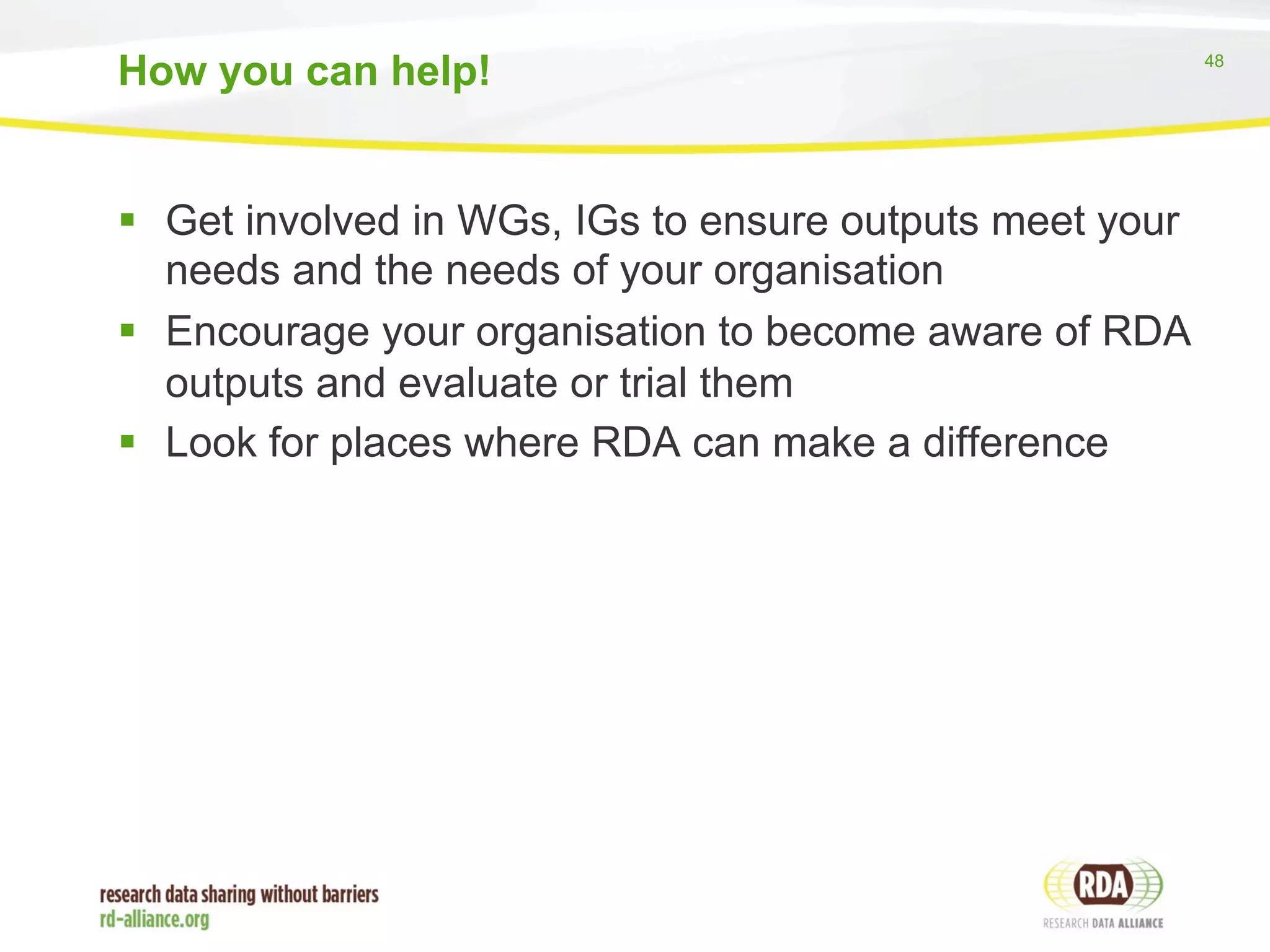 48 
How you can help! 
§ Get involved in WGs, IGs to ensure outputs meet your 
needs and the needs of your organisation 
§ Encourage your organisation to become aware of RDA 
outputs and evaluate or trial them 
§ Look for places where RDA can make a difference 
