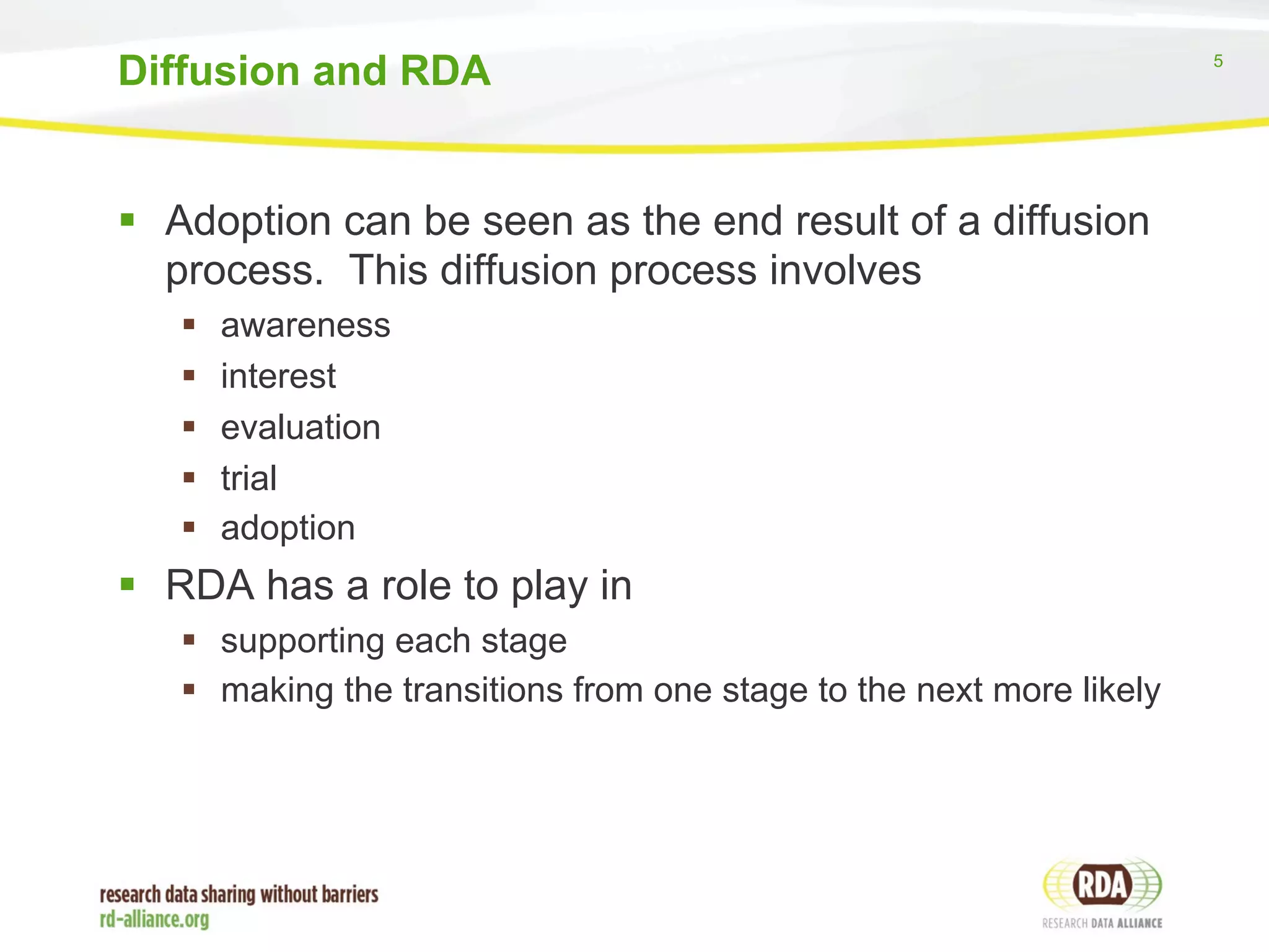 5 
Diffusion and RDA 
§ Adoption can be seen as the end result of a diffusion 
process. This diffusion process involves 
§ awareness 
§ interest 
§ evaluation 
§ trial 
§ adoption 
§ RDA has a role to play in 
§ supporting each stage 
§ making the transitions from one stage to the next more likely 
 