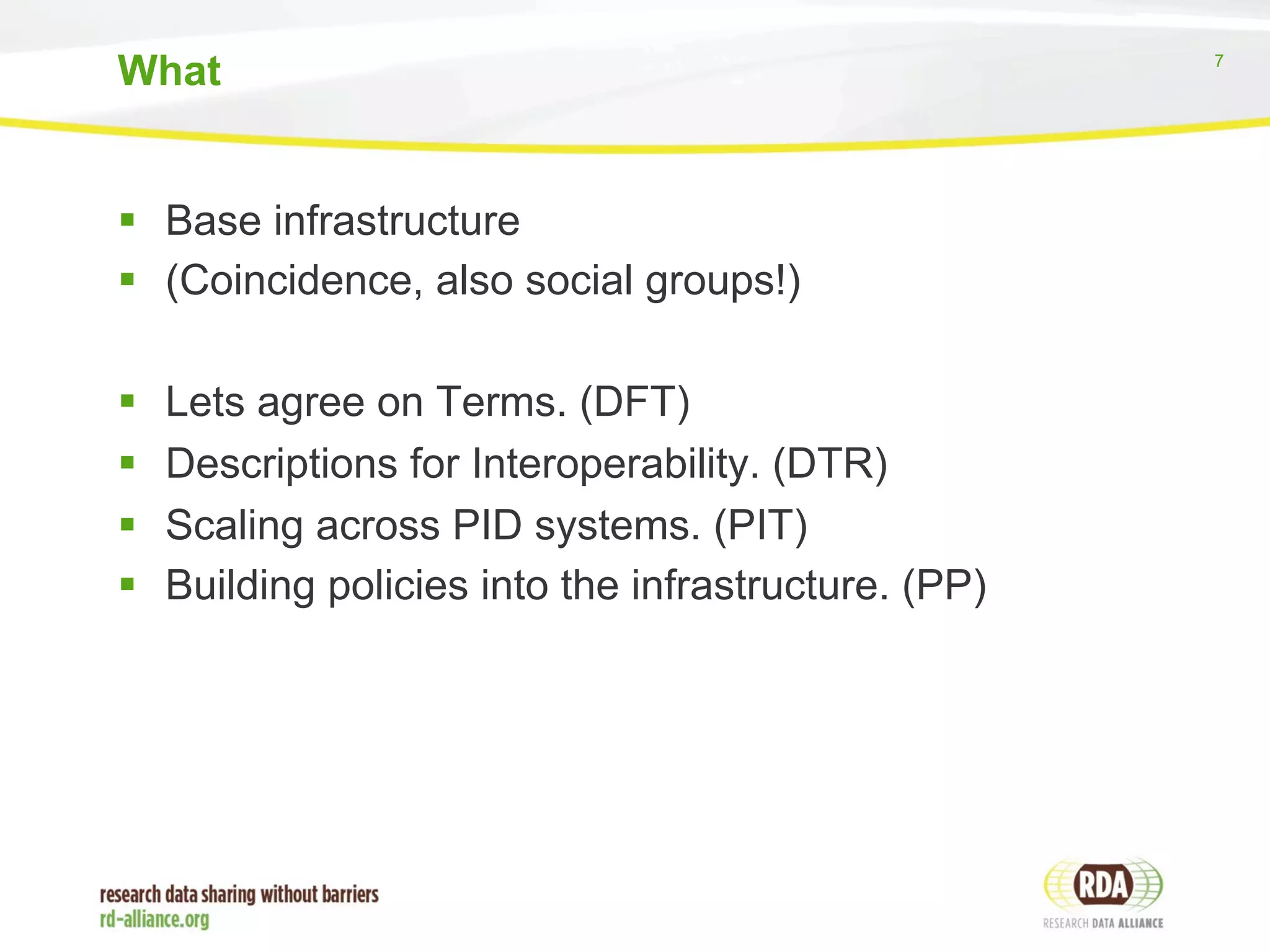 7 
What 
§ Base infrastructure 
§ (Coincidence, also social groups!) 
§ Lets agree on Terms. (DFT) 
§ Descriptions for Interoperability. (DTR) 
§ Scaling across PID systems. (PIT) 
§ Building policies into the infrastructure. (PP) 
 