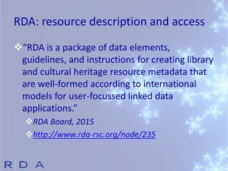 RDA: resource description and access
“RDA is a package of data elements,
guidelines, and instructions for creating library
and cultural heritage resource metadata that
are well-formed according to international
models for user-focussed linked data
applications.”
RDA Board, 2015
http://www.rda-rsc.org/node/235
 