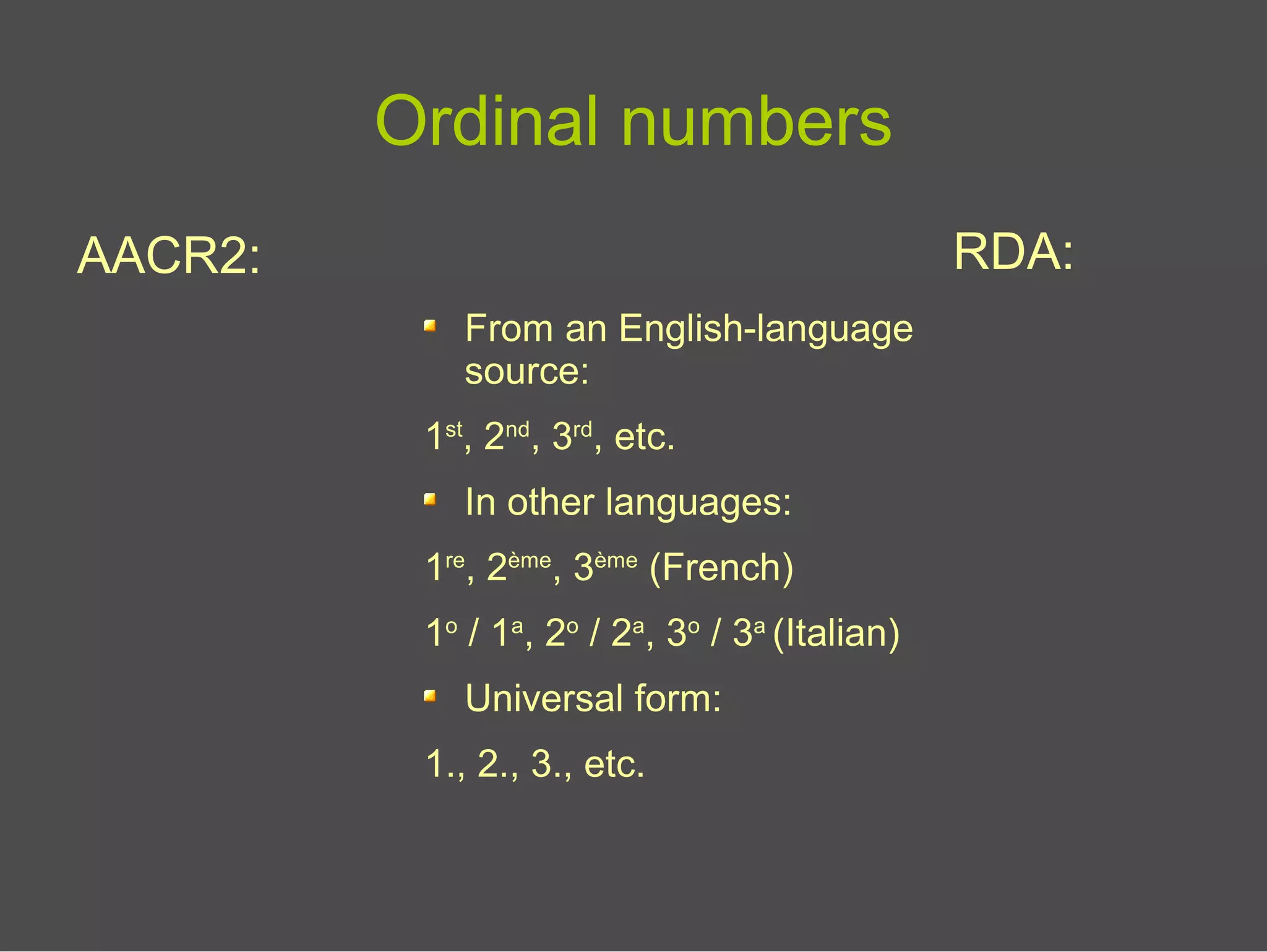 Ordinal numbers
AACR2: RDA:
From an English-language
source:
1st
, 2nd
, 3rd
, etc.
In other languages:
1re
, 2ème
, 3ème
(French)
1o
/ 1a
, 2o
/ 2a
, 3o
/ 3a
(Italian)
Universal form:
1., 2., 3., etc.
 
