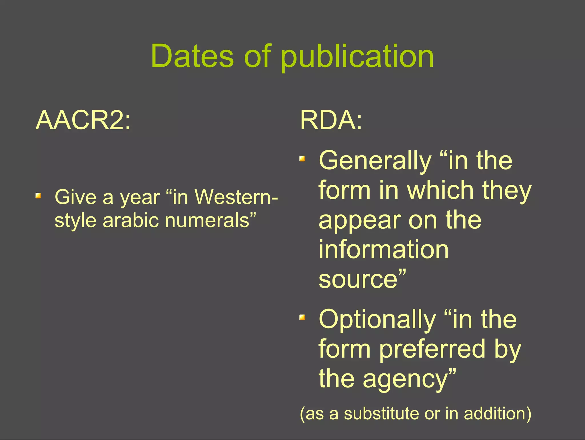 Dates of publication
AACR2:
Give a year “in Western-
style arabic numerals”
RDA:
Generally “in the
form in which they
appear on the
information
source”
Optionally “in the
form preferred by
the agency”
(as a substitute or in addition)
 