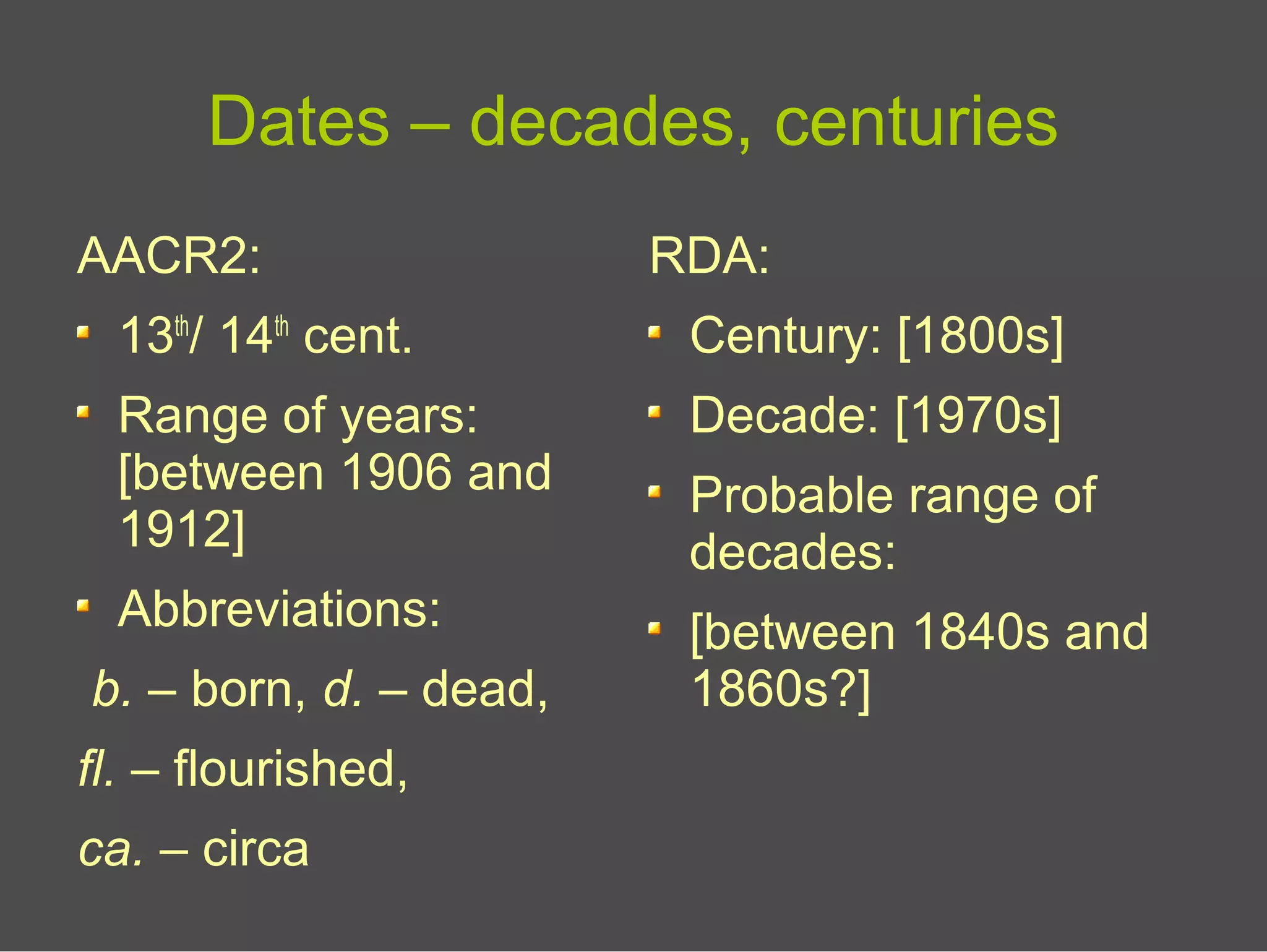 Dates – decades, centuries
AACR2:
13th
/ 14th
cent.
Range of years:
[between 1906 and
1912]
Abbreviations:
b. – born, d. – dead,
fl. – flourished,
ca. – circa
RDA:
Century: [1800s]
Decade: [1970s]
Probable range of
decades:
[between 1840s and
1860s?]
 