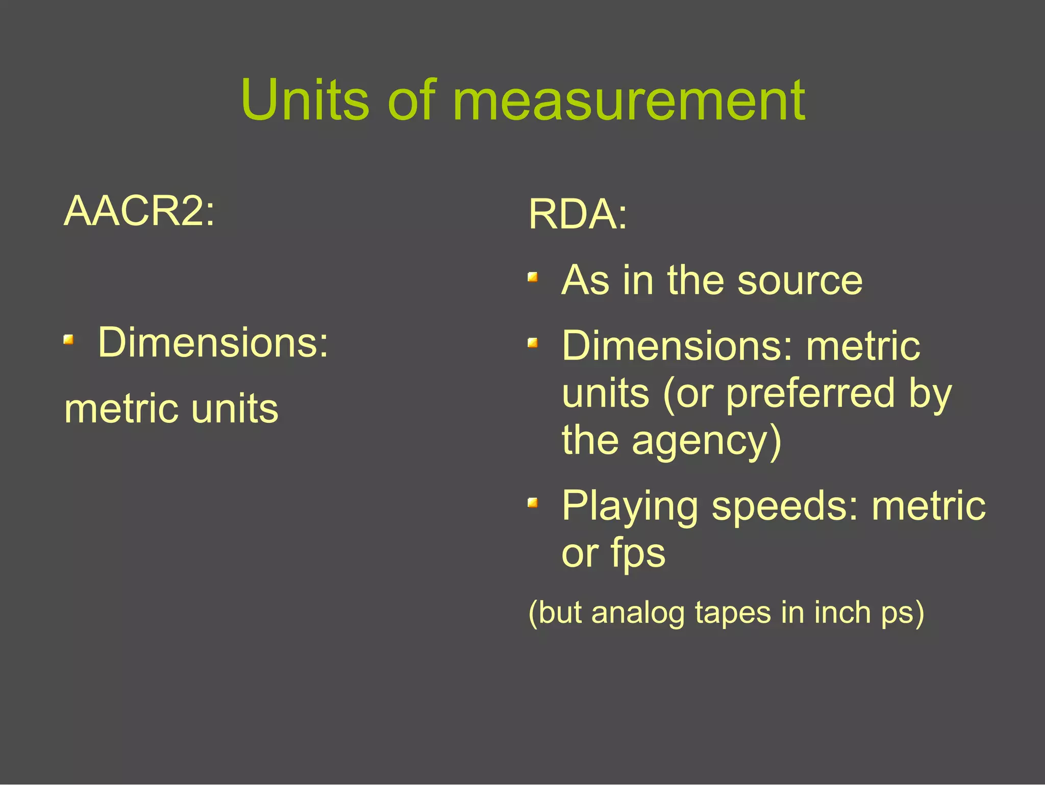 Units of measurement
AACR2:
Dimensions:
metric units
RDA:
As in the source
Dimensions: metric
units (or preferred by
the agency)
Playing speeds: metric
or fps
(but analog tapes in inch ps)
 