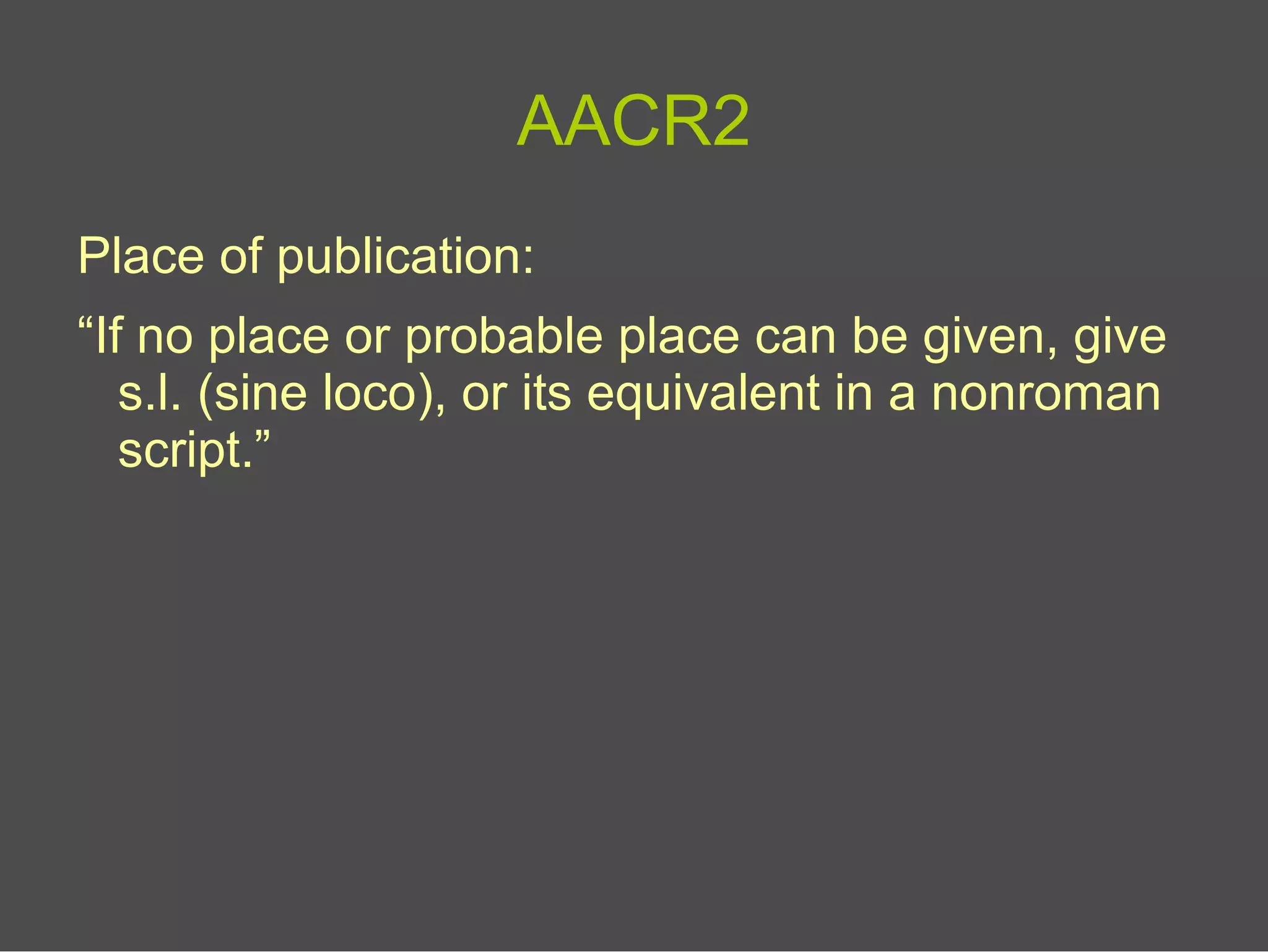 AACR2
Place of publication:
“If no place or probable place can be given, give
s.l. (sine loco), or its equivalent in a nonroman
script.”
 