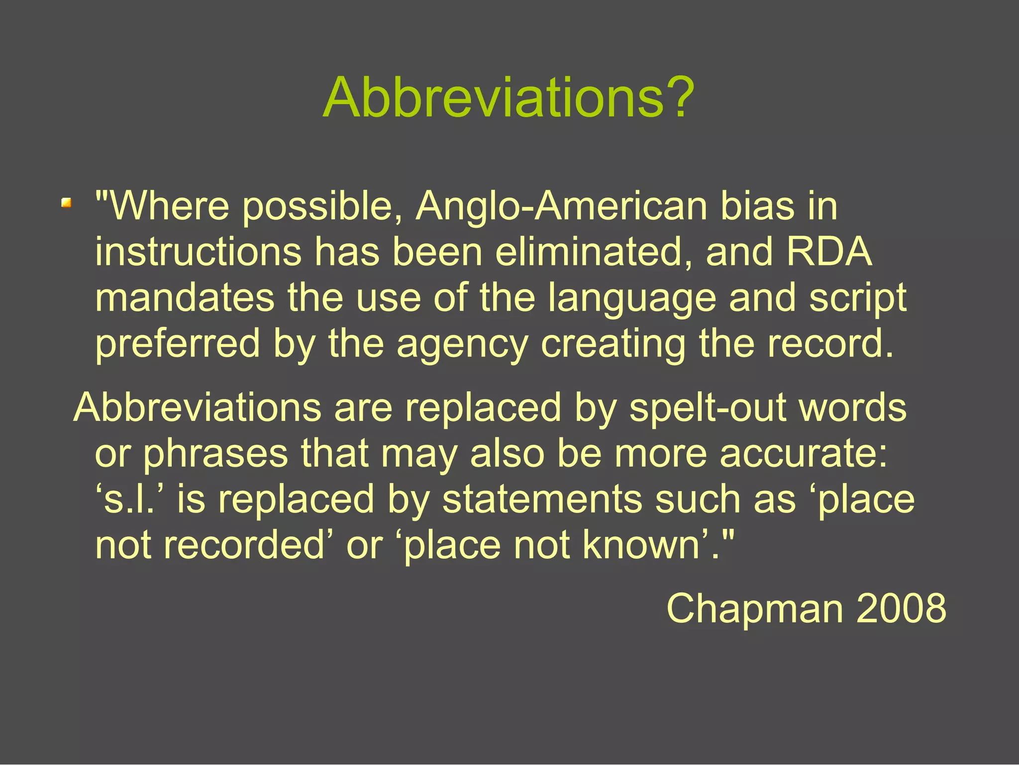 Abbreviations?
"Where possible, Anglo-American bias in
instructions has been eliminated, and RDA
mandates the use of the language and script
preferred by the agency creating the record.
Abbreviations are replaced by spelt-out words
or phrases that may also be more accurate:
‘s.l.’ is replaced by statements such as ‘place
not recorded’ or ‘place not known’."
Chapman 2008
 