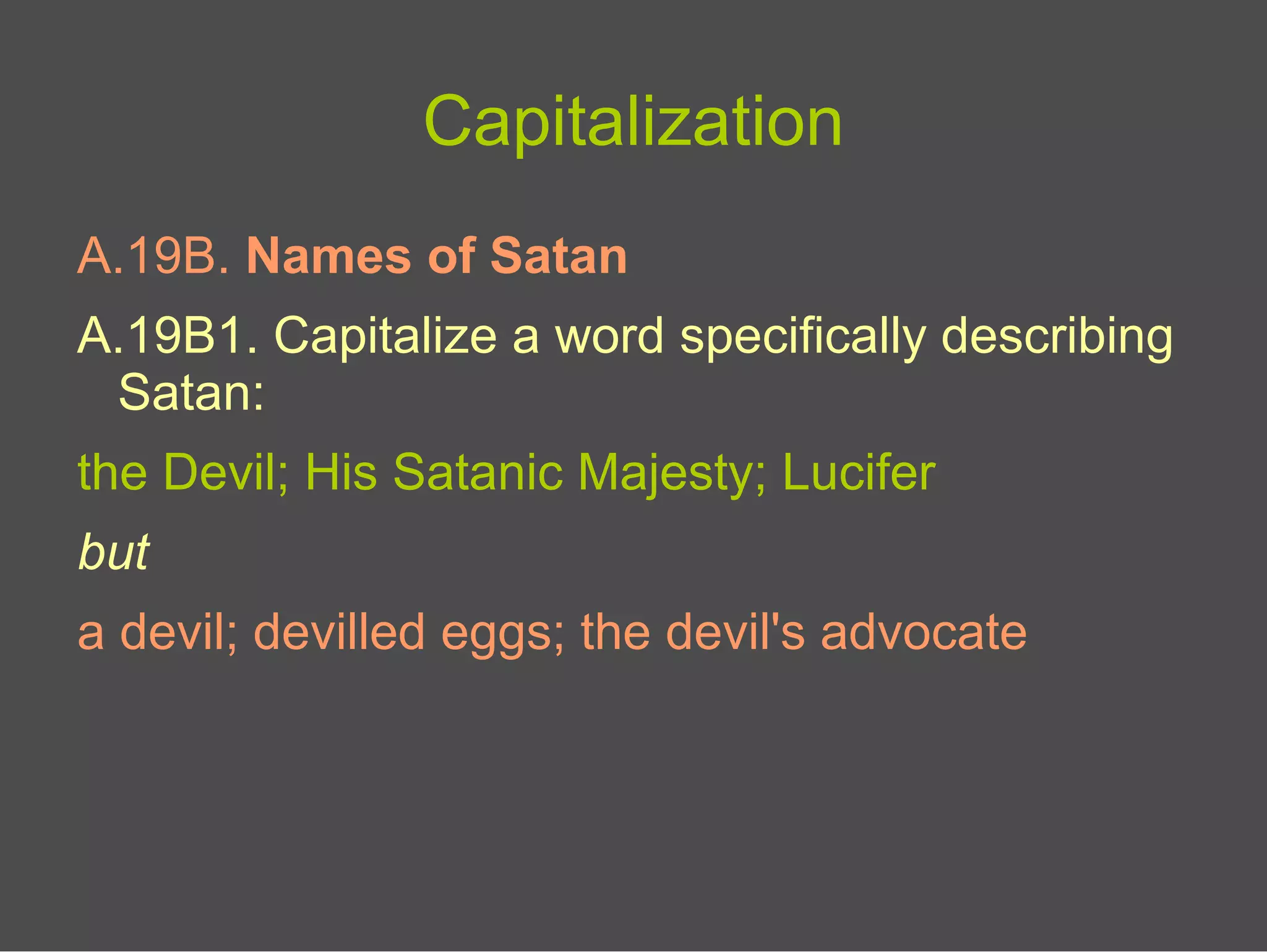 Capitalization
A.19B. Names of Satan
A.19B1. Capitalize a word specifically describing
Satan:
the Devil; His Satanic Majesty; Lucifer
but
a devil; devilled eggs; the devil's advocate
 