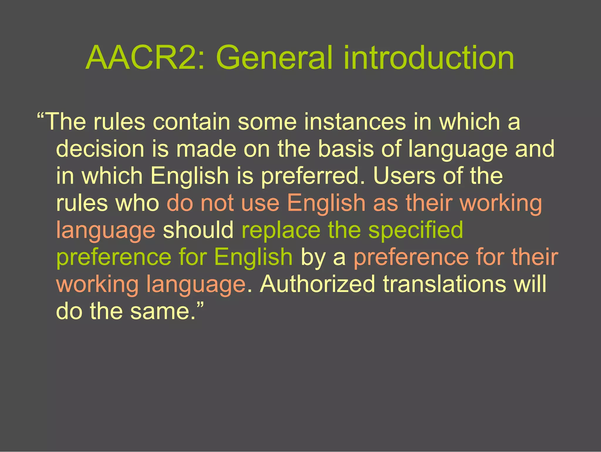 AACR2: General introduction
“The rules contain some instances in which a
decision is made on the basis of language and
in which English is preferred. Users of the
rules who do not use English as their working
language should replace the specified
preference for English by a preference for their
working language. Authorized translations will
do the same.”
 