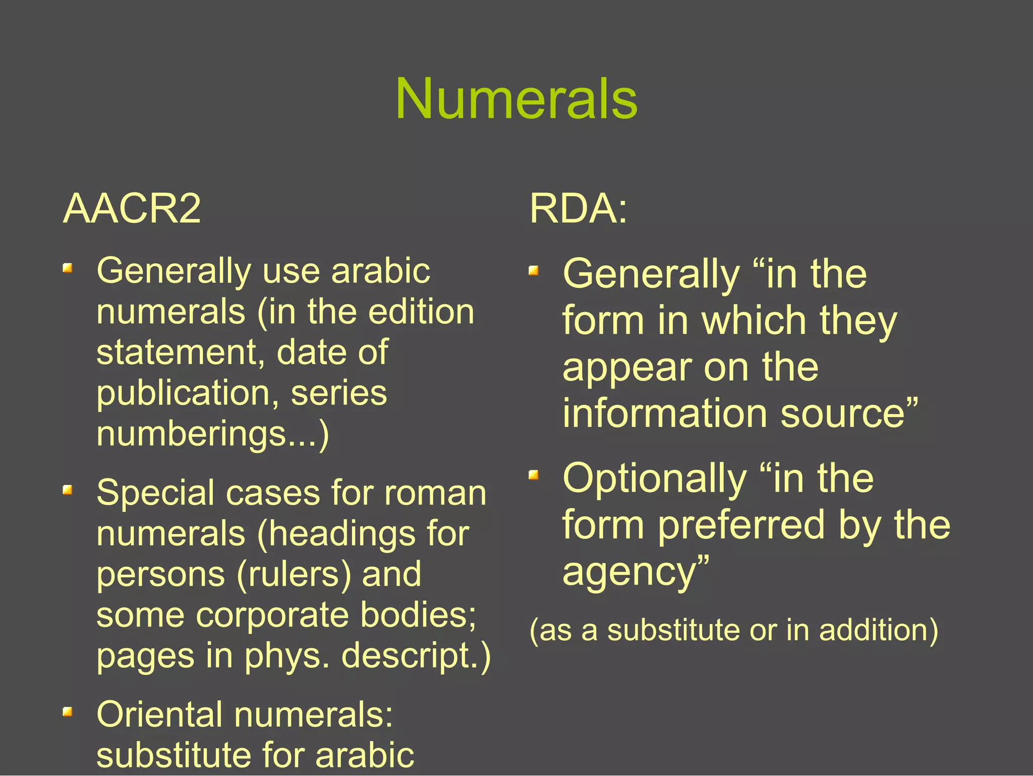 Numerals
AACR2
Generally use arabic
numerals (in the edition
statement, date of
publication, series
numberings...)
Special cases for roman
numerals (headings for
persons (rulers) and
some corporate bodies;
pages in phys. descript.)
Oriental numerals:
substitute for arabic
RDA:
Generally “in the
form in which they
appear on the
information source”
Optionally “in the
form preferred by the
agency”
(as a substitute or in addition)
 