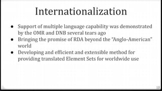 Internationalization
● Support of multiple language capability was demonstrated
by the OMR and DNB several tears ago
● Bringing the promise of RDA beyond the “Anglo-American”
world
● Developing and efficient and extensible method for
providing translated Element Sets for worldwide use
13
 