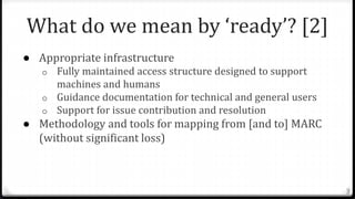 What do we mean by ‘ready’? [2]
● Appropriate infrastructure
o Fully maintained access structure designed to support
machines and humans
o Guidance documentation for technical and general users
o Support for issue contribution and resolution
● Methodology and tools for mapping from [and to] MARC
(without significant loss)
3
 