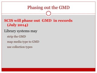 Phasing out the GMD
SCIS will phase out GMD in records
(July 2014)
Library systems may
strip the GMD
map media type to GMD
use collection types

 