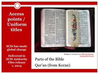 Access
points /
Uniform
titles

SCIS has made
global change

Delivered in
SCIS Authority
Files release
1, 2014

Parts of the Bible

Redgrave, George 2013 ‘Bible Bookmark‘
Licensed CC-by-nd

Qur’an (from Koran)

 