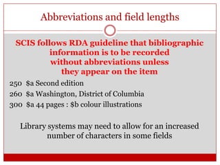 Abbreviations and field lengths
SCIS follows RDA guideline that bibliographic
information is to be recorded
without abbreviations unless
they appear on the item
250 $a Second edition
260 $a Washington, District of Columbia
300 $a 44 pages : $b colour illustrations

Library systems may need to allow for an increased
number of characters in some fields

 