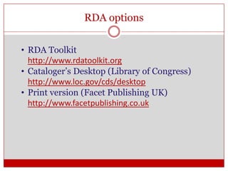 RDA options
• RDA Toolkit
http://www.rdatoolkit.org
• Cataloger’s Desktop (Library of Congress)
http://www.loc.gov/cds/desktop
• Print version (Facet Publishing UK)
http://www.facetpublishing.co.uk

 