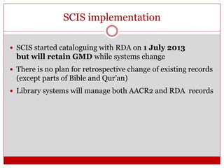 SCIS implementation
 SCIS started cataloguing with RDA on 1 July 2013

but will retain GMD while systems change
 There is no plan for retrospective change of existing records

(except parts of Bible and Qur’an)
 Library systems will manage both AACR2 and RDA records

 