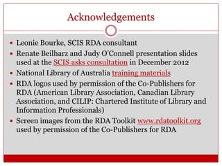 Acknowledgements
 Leonie Bourke, SCIS RDA consultant
 Renate Beilharz and Judy O’Connell presentation slides

used at the SCIS asks consultation in December 2012
 National Library of Australia training materials
 RDA logos used by permission of the Co-Publishers for
RDA (American Library Association, Canadian Library
Association, and CILIP: Chartered Institute of Library and
Information Professionals)
 Screen images from the RDA Toolkit www.rdatoolkit.org
used by permission of the Co-Publishers for RDA

 