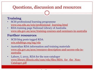 Questions, discussion and resources
Training
•
•

SCIS professional learning programme
www.esa.edu.au/scis/professional_learning.html
RDA training page National Library of Australia
www.nla.gov.au/acoc/training-courses-and-seminars-in-australia

Further resources
•

•

•

SCIS blog posts tagged RDA
scis.edublogs.org/tag/rda
Australian RDA information and training materials
www.nla.gov.au/acoc/resource-description-and-access-rda-inaustralia
Labore, L 2012, RDA for the non-cataloger
www.library.illinois.edu/cam/rda/files/RDA_for_the_NonCataloger.pdf

 