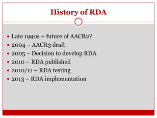 History of RDA
 Late 1990s – future of AACR2?
 2004 – AACR3 draft

 2005 – Decision to develop RDA
 2010 – RDA published
 2010/11 – RDA testing
 2013 – RDA implementation

 