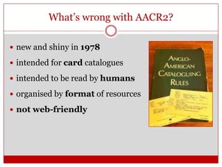 What’s wrong with AACR2?
 new and shiny in 1978
 intended for card catalogues

 intended to be read by humans
 organised by format of resources
 not web-friendly

 