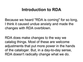 Introduction to RDA
Because we heard "RDA is coming" for so long,
I think it caused undue anxiety and made the
changes with RDA overblown.
RDA does make changes to the way we
catalog things. Most of these are welcome
adjustments that put more power in the hands
of the cataloger. But, in a day-to-day sense,
RDA doesn't radically change what we do.
 