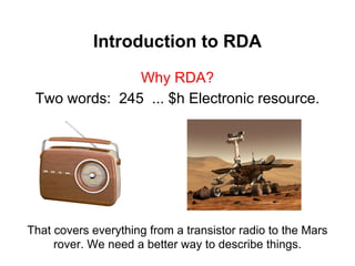 Introduction to RDA
Why RDA?
Two words: 245 ... $h Electronic resource.
That covers everything from a transistor radio to the Mars
rover. We need a better way to describe things.
 