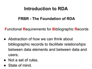 FRBR - The Foundation of RDA
Functional Requirements for Bibliographic Records
● Abstraction of how we can think about
bibliographic records to facilitate relationships
between data elements and between data and
users.
● Not a set of rules.
● State of mind.
Introduction to RDA
 