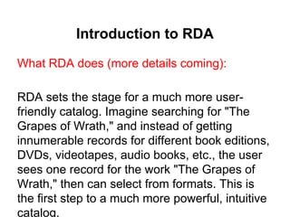 Introduction to RDA
What RDA does (more details coming):
RDA sets the stage for a much more user-
friendly catalog. Imagine searching for "The
Grapes of Wrath," and instead of getting
innumerable records for different book editions,
DVDs, videotapes, audio books, etc., the user
sees one record for the work "The Grapes of
Wrath," then can select from formats. This is
the first step to a much more powerful, intuitive
catalog.
 