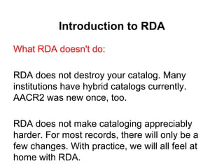 Introduction to RDA
What RDA doesn't do:
RDA does not destroy your catalog. Many
institutions have hybrid catalogs currently.
AACR2 was new once, too.
RDA does not make cataloging appreciably
harder. For most records, there will only be a
few changes. With practice, we will all feel at
home with RDA.
 