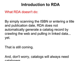 Introduction to RDA
What RDA doesn't do:
By simply scanning the ISBN or entering a title
and publication date, RDA does not
automatically generate a catalog record by
crawling the web and pulling in linked data...
yet.
That is still coming.
And, don't worry, catalogs will always need
 