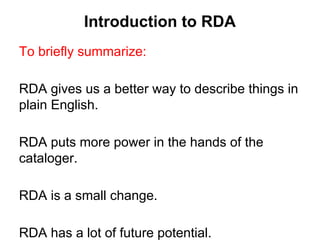 Introduction to RDA
To briefly summarize:
RDA gives us a better way to describe things in
plain English.
RDA puts more power in the hands of the
cataloger.
RDA is a small change.
RDA has a lot of future potential.
 