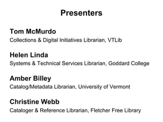 Presenters
Tom McMurdo
Collections & Digital Initiatives Librarian, VTLib
Helen Linda
Systems & Technical Services Librarian, Goddard College
Amber Billey
Catalog/Metadata Librarian, University of Vermont
Christine Webb
Cataloger & Reference Librarian, Fletcher Free Library
 