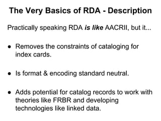Practically speaking RDA is like AACRII, but it...
● Removes the constraints of cataloging for
index cards.
● Is format & encoding standard neutral.
● Adds potential for catalog records to work with
theories like FRBR and developing
technologies like linked data.
The Very Basics of RDA - Description
 