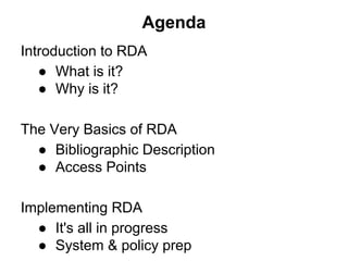 Agenda
Introduction to RDA
● What is it?
● Why is it?
The Very Basics of RDA
● Bibliographic Description
● Access Points
Implementing RDA
● It's all in progress
● System & policy prep
 