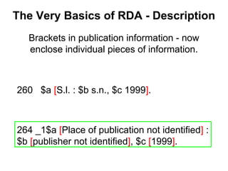 260 $a [S.l. : $b s.n., $c 1999].
264 _1$a [Place of publication not identified] :
$b [publisher not identified], $c [1999].
Brackets in publication information - now
enclose individual pieces of information.
The Very Basics of RDA - Description
 