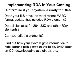 Determine if your system is ready for RDA
Does your ILS have the most recent MARC
format update that includes RDA elements?
Do policies exist for 264, 33X and other RDA
elements?
Can you edit the elements?
Find out how your system gets information to
help patrons pick between the book, DVD, book
on CD, downloadable audiobook, etc.
Implementing RDA in Your Catalog
 