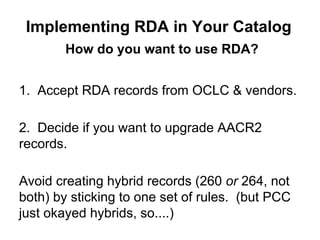 How do you want to use RDA?
1. Accept RDA records from OCLC & vendors.
2. Decide if you want to upgrade AACR2
records.
Avoid creating hybrid records (260 or 264, not
both) by sticking to one set of rules. (but PCC
just okayed hybrids, so....)
Implementing RDA in Your Catalog
 