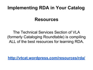 Resources
The Technical Services Section of VLA
(formerly Cataloging Roundtable) is compiling
ALL of the best resources for learning RDA.
http://vtcat.wordpress.com/resources/rda/
Implementing RDA in Your Catalog
 