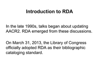 Introduction to RDA
In the late 1990s, talks began about updating
AACR2. RDA emerged from these discussions.
On March 31, 2013, the Library of Congress
officially adopted RDA as their bibliographic
cataloging standard.
 