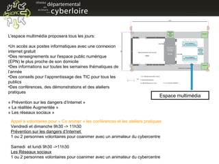 L'espace multimédia proposera tous les jours: Un accès aux postes informatiques avec une connexion internet gratuit Des renseignements sur l'espace public numérique (EPN) le plus proche de son domicile Des informations sur toutes les semaines thématiques de l’année Des conseils pour l’apprentissage des TIC pour tous les publics Des conférences, des démonstrations et des ateliers pratiques « Prévention sur les dangers d’Internet » « La réalitée Augmentée » « Les réseaux sociaux » Appel à volontaires pour « Co animer » les conférences et les ateliers pratiques Vendredi et dimanche 9h30 -> 11h30 Prévention sur les dangers d’Internet  1 ou 2 personnes volontaires pour coanimer avec un animateur du cybercentre Samedi  et lundi 9h30 ->11h30 Les Réseaux sociaux 1 ou 2 personnes volontaires pour coanimer avec un animateur du cybercentre Espace multimédia 